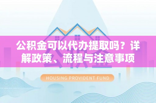 乌海公积金可以代办提取吗？详解政策、流程与注意事项