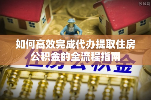 乌海如何高效完成代办提取住房公积金的全流程指南
