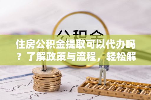 乌海住房公积金提取可以代办吗？了解政策与流程，轻松解决疑惑