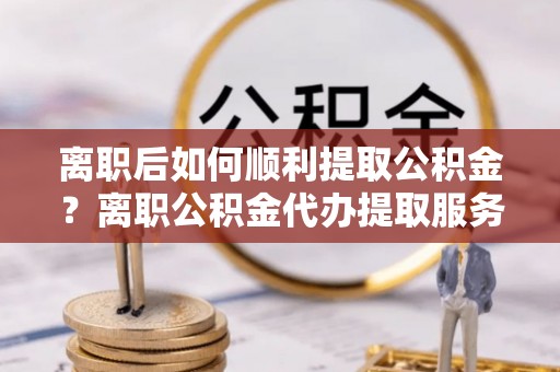 乌海离职后如何顺利提取公积金？离职公积金代办提取服务助力无忧办理