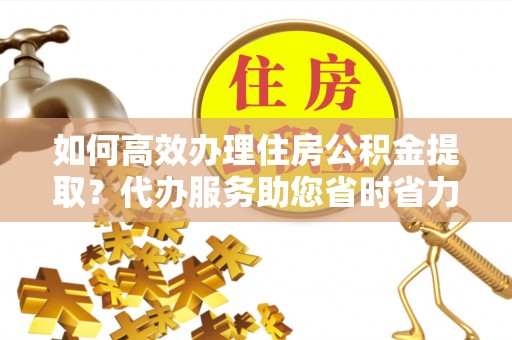 乌海如何高效办理住房公积金提取？代办服务助您省时省力