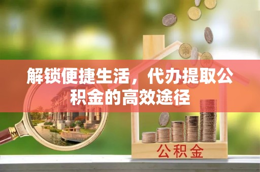 乌海解锁便捷生活，代办提取公积金的高效途径