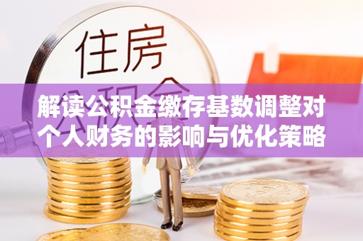 乌海解读公积金缴存基数调整对个人财务的影响与优化策略