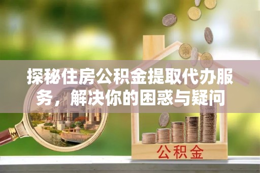 乌海探秘住房公积金提取代办服务，解决你的困惑与疑问