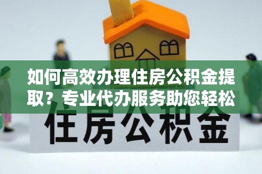 乌海如何高效办理住房公积金提取？专业代办服务助您轻松搞定