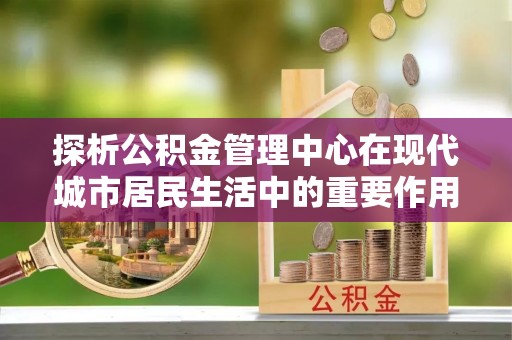 乌海探析公积金管理中心在现代城市居民生活中的重要作用