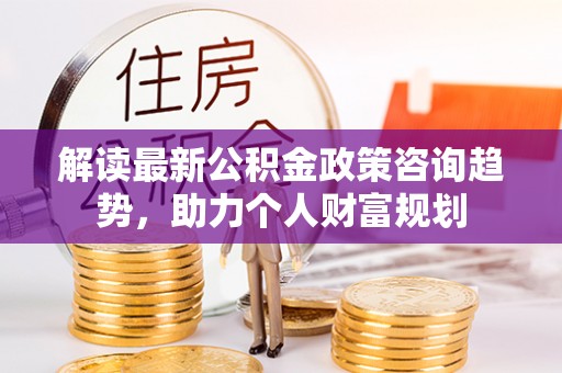 乌海解读最新公积金政策咨询趋势，助力个人财富规划