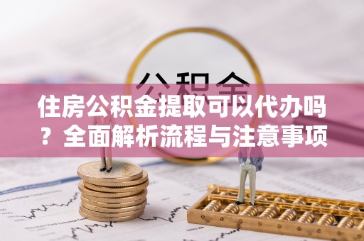 乌海住房公积金提取可以代办吗？全面解析流程与注意事项