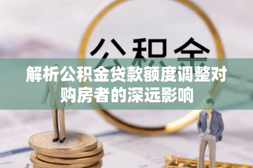 乌海解析公积金贷款额度调整对购房者的深远影响