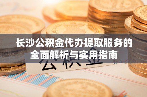 乌海长沙公积金代办提取服务的全面解析与实用指南
