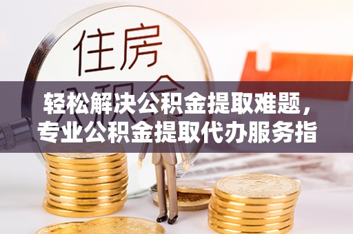 乌海轻松解决公积金提取难题，专业公积金提取代办服务指南