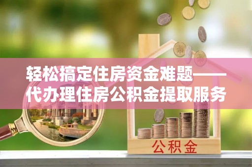 乌海轻松搞定住房资金难题——代办理住房公积金提取服务详解