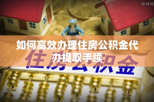 乌海如何高效办理住房公积金代办提取手续