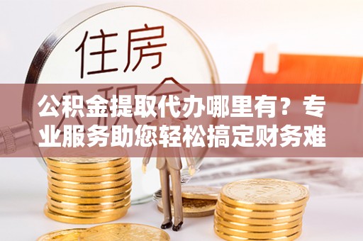 乌海公积金提取代办哪里有？专业服务助您轻松搞定财务难题