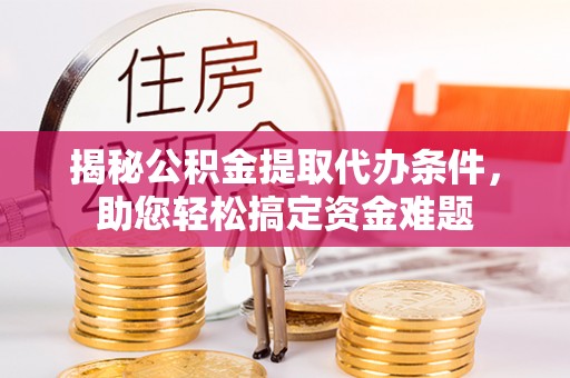 乌海揭秘公积金提取代办条件，助您轻松搞定资金难题