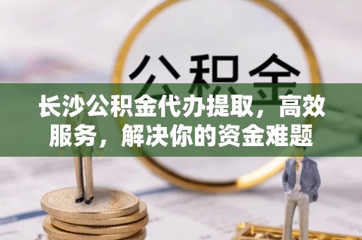 乌海长沙公积金代办提取，高效服务，解决你的资金难题