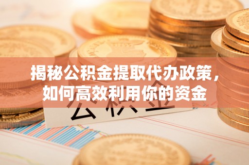 乌海揭秘公积金提取代办政策，如何高效利用你的资金