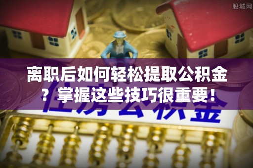 乌海离职后如何轻松提取公积金？掌握这些技巧很重要！