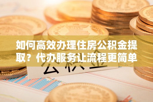 乌海如何高效办理住房公积金提取？代办服务让流程更简单