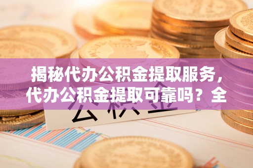 乌海揭秘代办公积金提取服务，代办公积金提取可靠吗？全面分析与选择指南