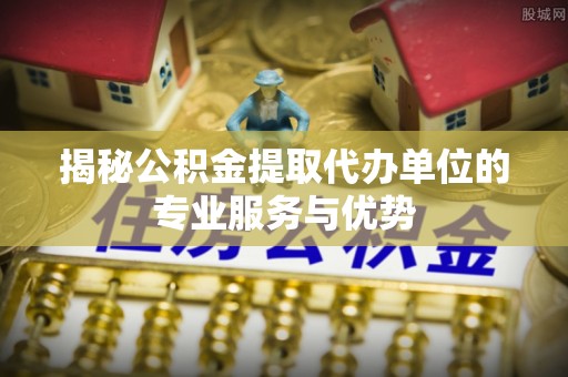 乌海揭秘公积金提取代办单位的专业服务与优势