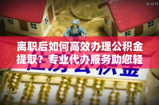 乌海离职后如何高效办理公积金提取？专业代办服务助您轻松搞定