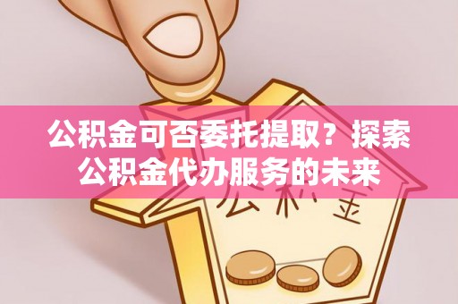 乌海公积金可否委托提取？探索公积金代办服务的未来