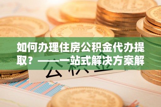 乌海如何办理住房公积金代办提取？——一站式解决方案解析