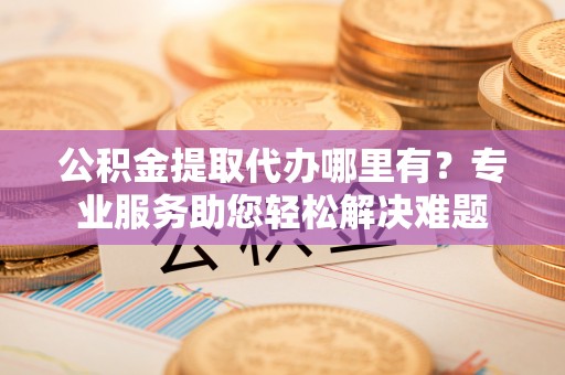 乌海公积金提取代办哪里有？专业服务助您轻松解决难题