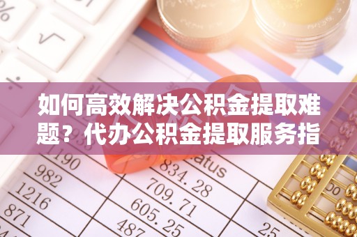乌海如何高效解决公积金提取难题？代办公积金提取服务指南