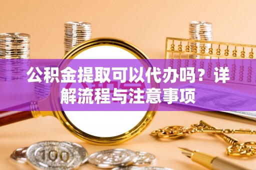 乌海公积金提取可以代办吗？详解流程与注意事项